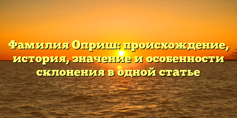 Фамилия Оприш: происхождение, история, значение и особенности склонения в одной статье
