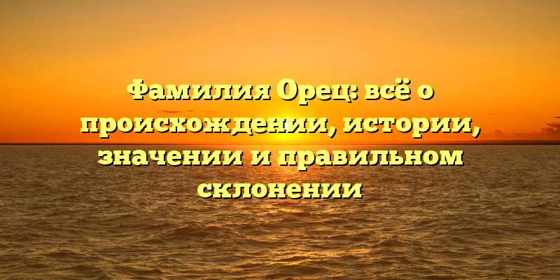 Фамилия Орец: всё о происхождении, истории, значении и правильном склонении