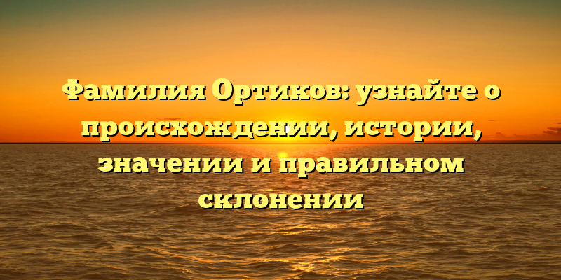 Фамилия Ортиков: узнайте о происхождении, истории, значении и правильном склонении