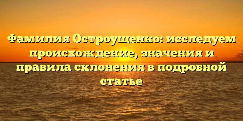 Фамилия Остроущенко: исследуем происхождение, значения и правила склонения в подробной статье
