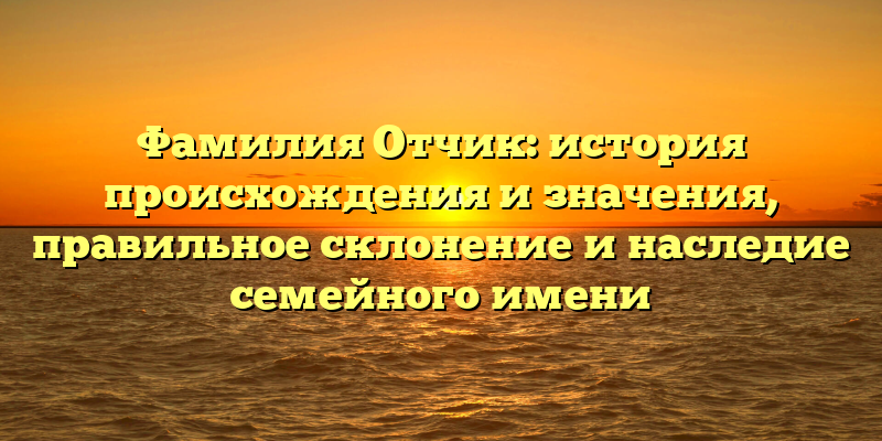 Фамилия Отчик: история происхождения и значения, правильное склонение и наследие семейного имени