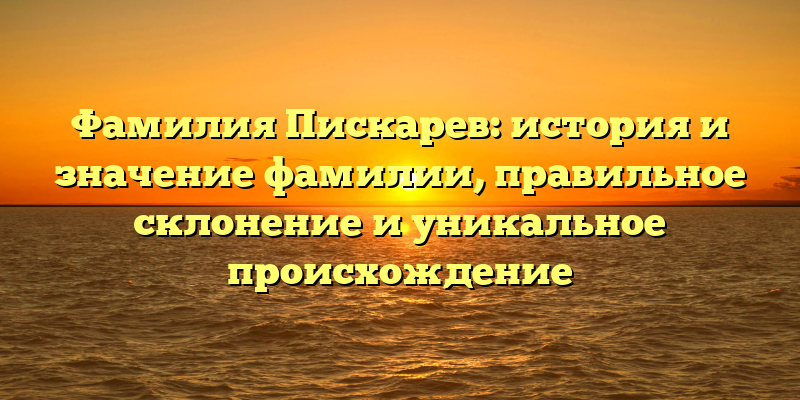 Фамилия Пискарев: история и значение фамилии, правильное склонение и уникальное происхождение