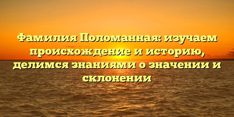 Фамилия Поломанная: изучаем происхождение и историю, делимся знаниями о значении и склонении