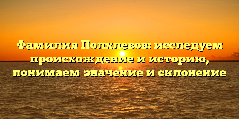 Фамилия Полхлебов: исследуем происхождение и историю, понимаем значение и склонение