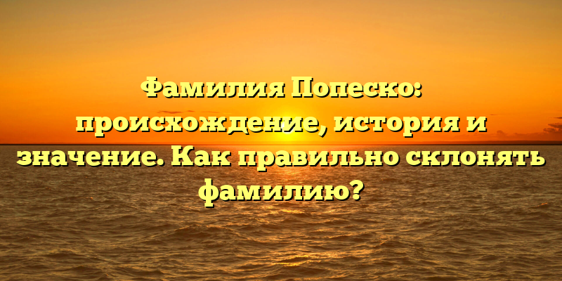 Фамилия Попеско: происхождение, история и значение. Как правильно склонять фамилию?