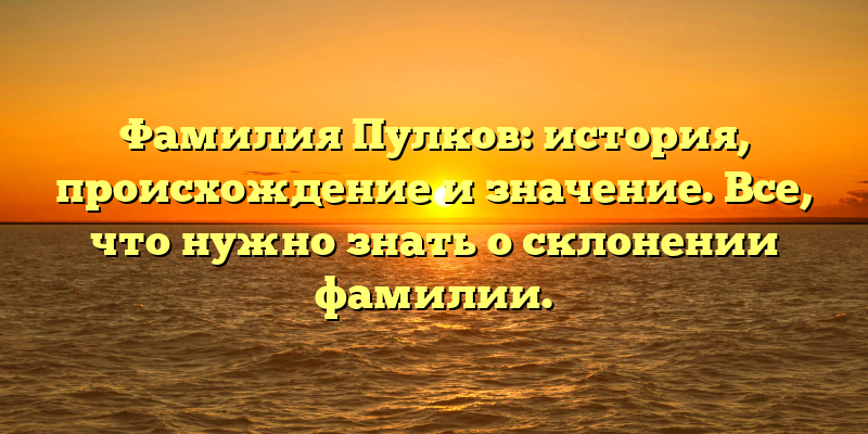 Фамилия Пулков: история, происхождение и значение. Все, что нужно знать о склонении фамилии.