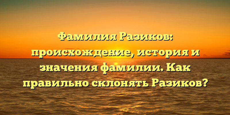 Фамилия Разиков: происхождение, история и значения фамилии. Как правильно склонять Разиков?