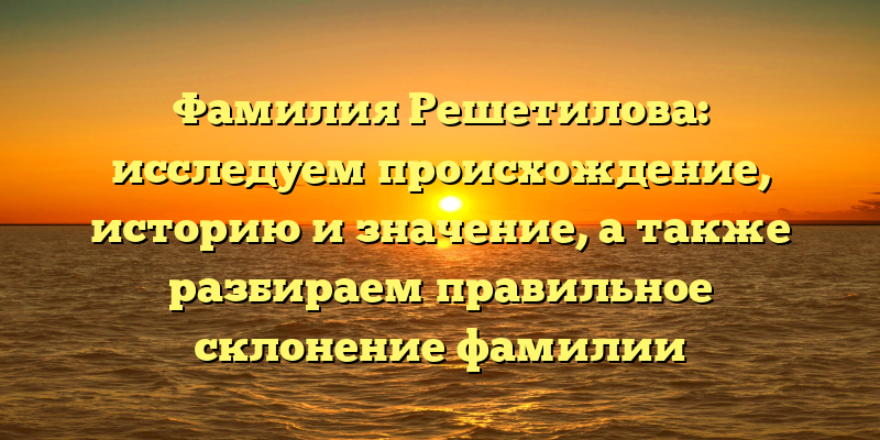 Фамилия Решетилова: исследуем происхождение, историю и значение, а также разбираем правильное склонение фамилии
