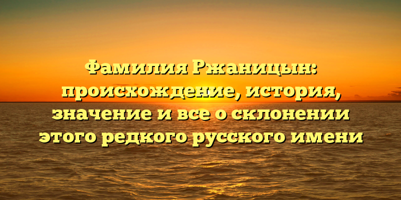Фамилия Ржаницын: происхождение, история, значение и все о склонении этого редкого русского имени