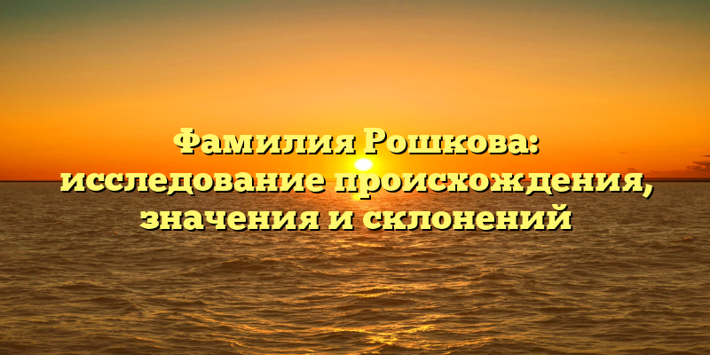 Фамилия Рошкова: исследование происхождения, значения и склонений