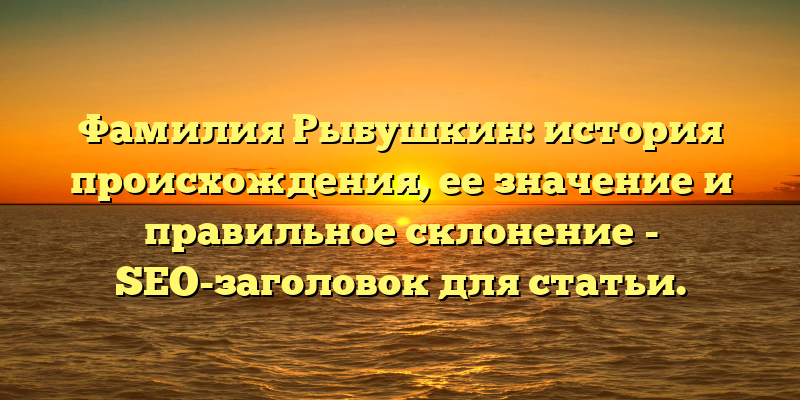 Фамилия Рыбушкин: история происхождения, ее значение и правильное склонение - SEO-заголовок для статьи.