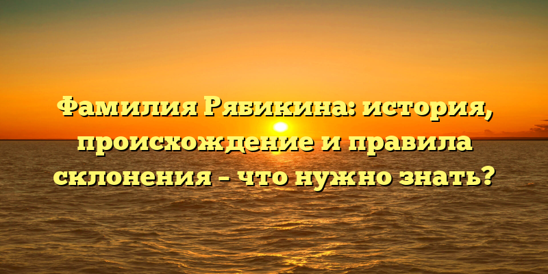 Фамилия Рябикина: история, происхождение и правила склонения – что нужно знать?