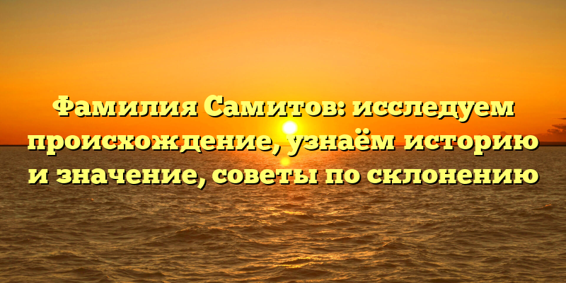 Фамилия Самитов: исследуем происхождение, узнаём историю и значение, советы по склонению