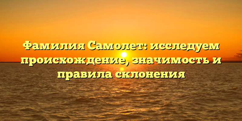 Фамилия Самолет: исследуем происхождение, значимость и правила склонения