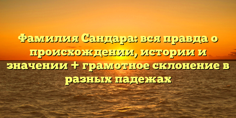 Фамилия Сандара: вся правда о происхождении, истории и значении + грамотное склонение в разных падежах