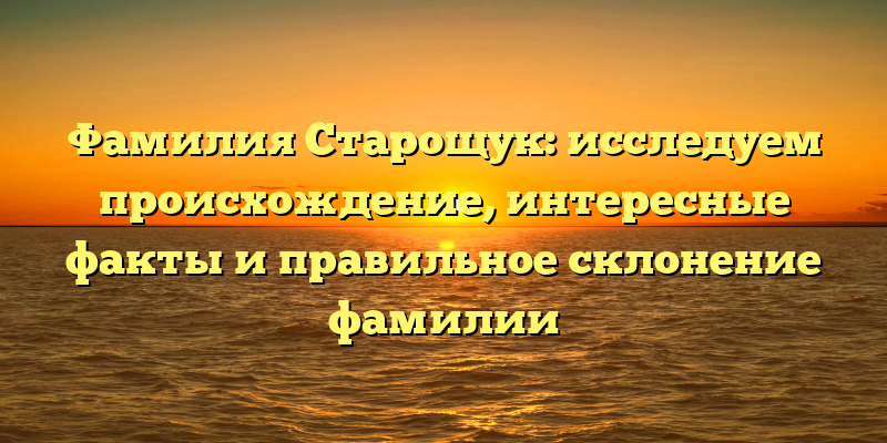 Фамилия Старощук: исследуем происхождение, интересные факты и правильное склонение фамилии