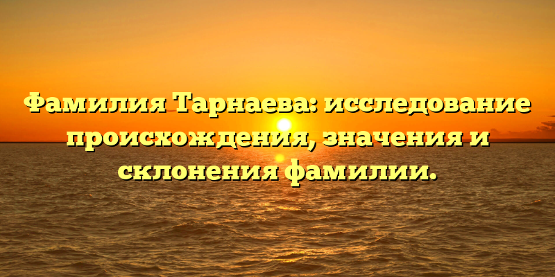 Фамилия Тарнаева: исследование происхождения, значения и склонения фамилии.