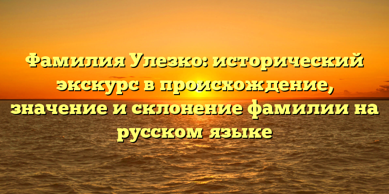 Фамилия Улезко: исторический экскурс в происхождение, значение и склонение фамилии на русском языке