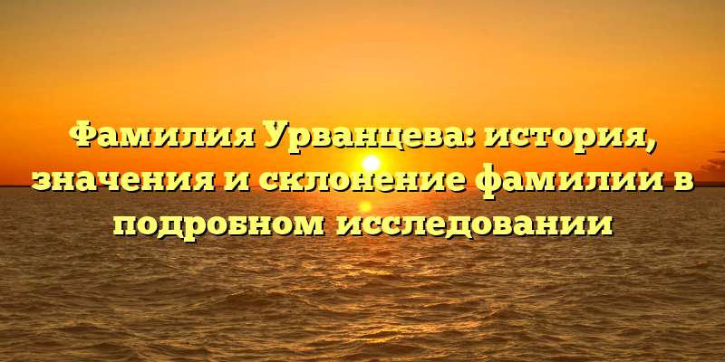 Фамилия Урванцева: история, значения и склонение фамилии в подробном исследовании