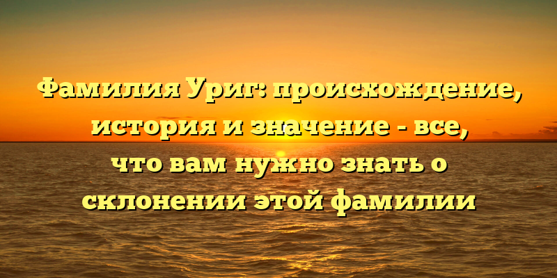 Фамилия Уриг: происхождение, история и значение - все, что вам нужно знать о склонении этой фамилии