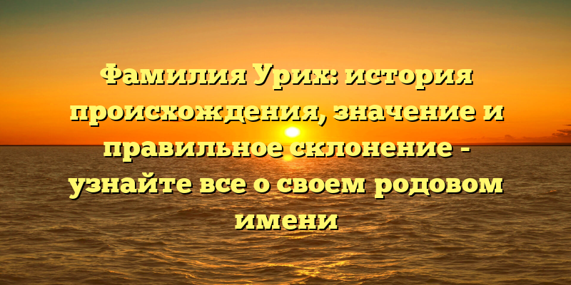Фамилия Урих: история происхождения, значение и правильное склонение - узнайте все о своем родовом имени