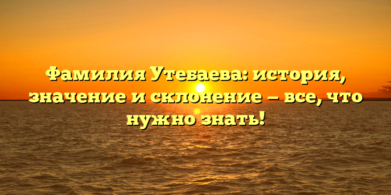 Фамилия Утебаева: история, значение и склонение — все, что нужно знать!