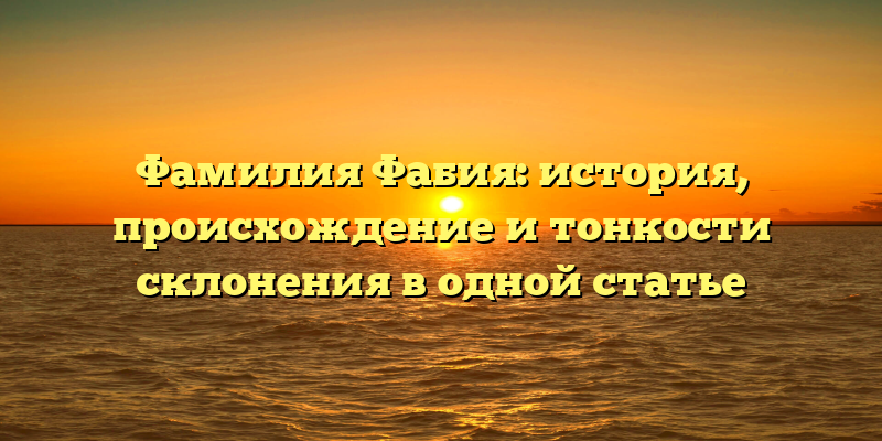 Фамилия Фабия: история, происхождение и тонкости склонения в одной статье