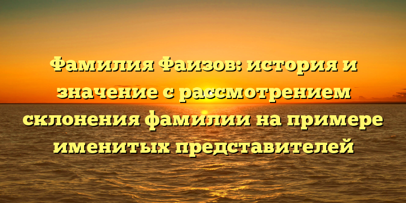 Фамилия Фаизов: история и значение с рассмотрением склонения фамилии на примере именитых представителей
