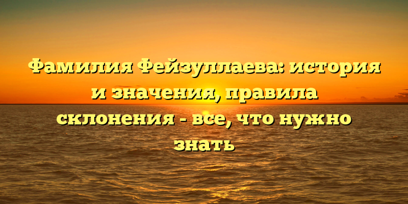 Фамилия Фейзуллаева: история и значения, правила склонения - все, что нужно знать