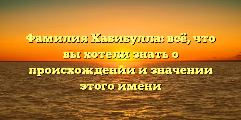 Фамилия Хабибулла: всё, что вы хотели знать о происхождении и значении этого имени