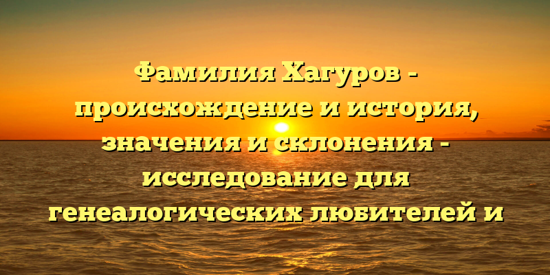 Фамилия Хагуров - происхождение и история, значения и склонения - исследование для генеалогических любителей и исследователей.