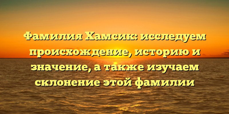 Фамилия Хамсик: исследуем происхождение, историю и значение, а также изучаем склонение этой фамилии