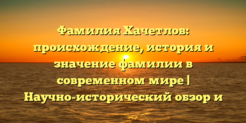 Фамилия Хачетлов: происхождение, история и значение фамилии в современном мире | Научно-исторический обзор и правила склонения