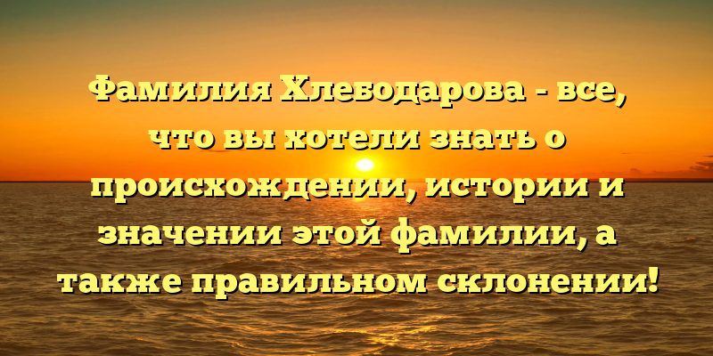 Фамилия Хлебодарова - все, что вы хотели знать о происхождении, истории и значении этой фамилии, а также правильном склонении!