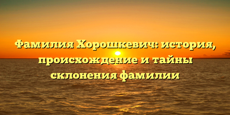 Фамилия Хорошкевич: история, происхождение и тайны склонения фамилии