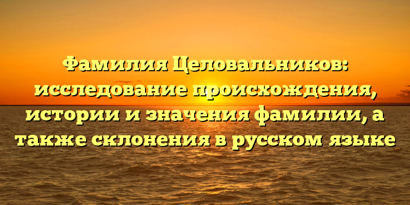 Фамилия Целовальников: исследование происхождения, истории и значения фамилии, а также склонения в русском языке