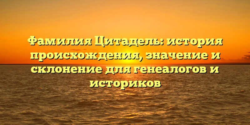 Фамилия Цитадель: история происхождения, значение и склонение для генеалогов и историков