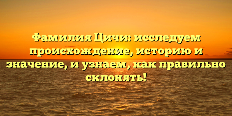Фамилия Цичи: исследуем происхождение, историю и значение, и узнаем, как правильно склонять!