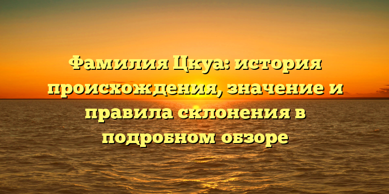 Фамилия Цкуа: история происхождения, значение и правила склонения в подробном обзоре