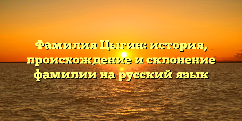 Фамилия Цыгин: история, происхождение и склонение фамилии на русский язык