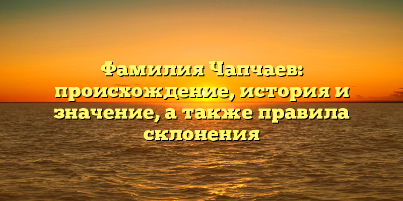 Фамилия Чапчаев: происхождение, история и значение, а также правила склонения