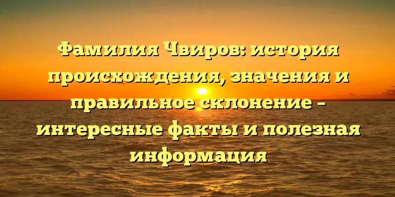 Фамилия Чвиров: история происхождения, значения и правильное склонение – интересные факты и полезная информация