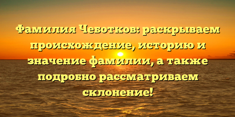 Фамилия Чеботков: раскрываем происхождение, историю и значение фамилии, а также подробно рассматриваем склонение!