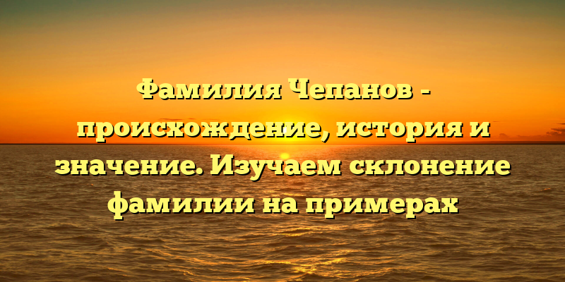 Фамилия Чепанов - происхождение, история и значение. Изучаем склонение фамилии на примерах