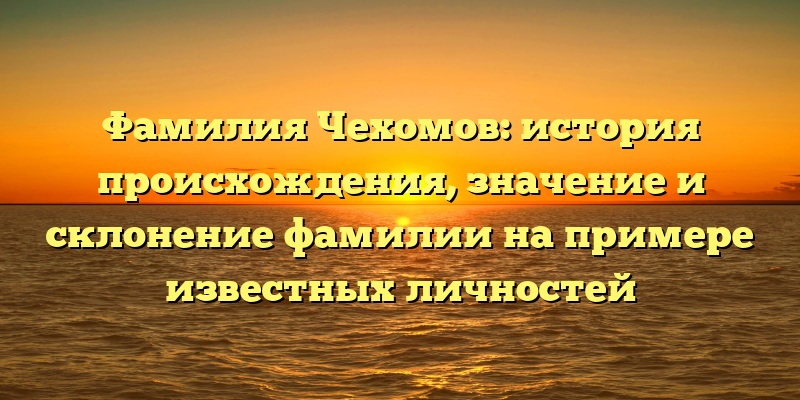 Фамилия Чехомов: история происхождения, значение и склонение фамилии на примере известных личностей