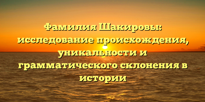 Фамилия Шакировы: исследование происхождения, уникальности и грамматического склонения в истории