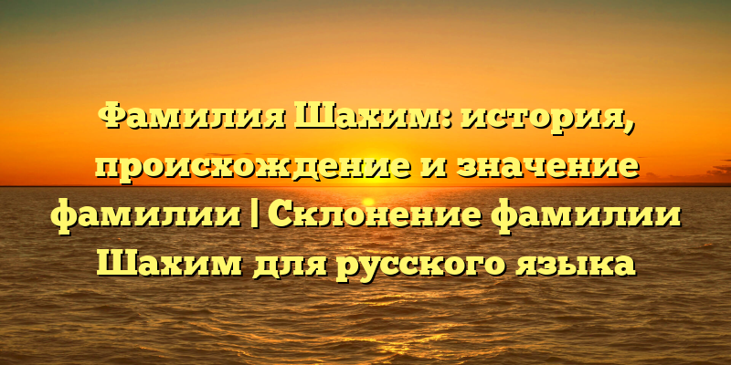 Фамилия Шахим: история, происхождение и значение фамилии | Склонение фамилии Шахим для русского языка