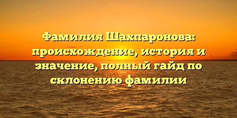 Фамилия Шахпаронова: происхождение, история и значение, полный гайд по склонению фамилии