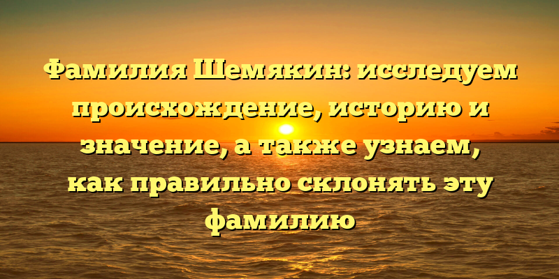 Фамилия Шемякин: исследуем происхождение, историю и значение, а также узнаем, как правильно склонять эту фамилию