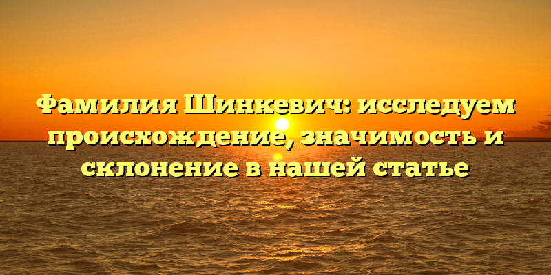Фамилия Шинкевич: исследуем происхождение, значимость и склонение в нашей статье